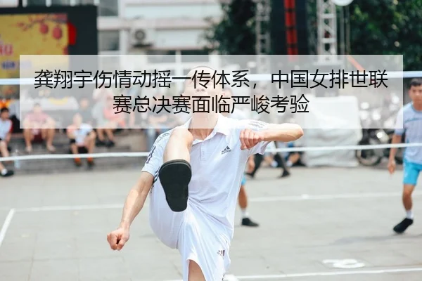 龚翔宇伤情动摇一传体系，中国女排世联赛总决赛面临严峻考验