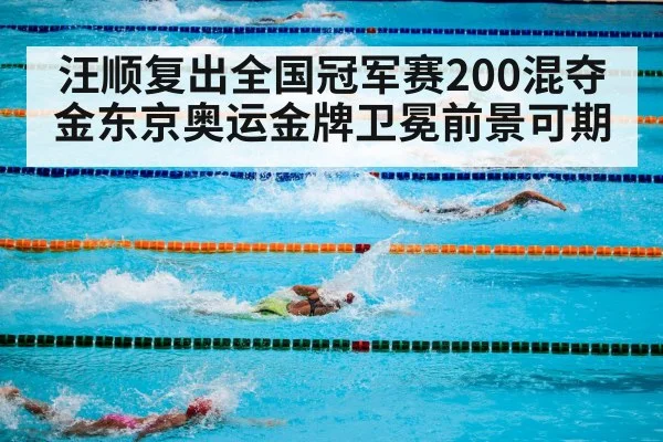 汪顺复出全国冠军赛200混夺金东京奥运金牌卫冕前景可期